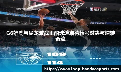 G6雄鹿与猛龙激战正酣球迷期待精彩对决与逆转奇迹
