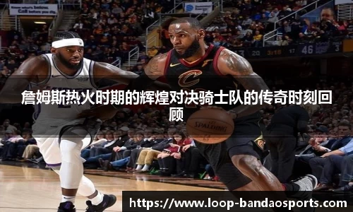 詹姆斯热火时期的辉煌对决骑士队的传奇时刻回顾